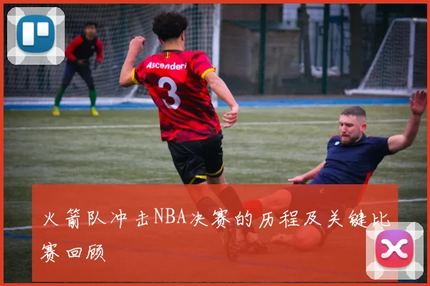 火箭队冲击NBA决赛的历程及关键比赛回顾