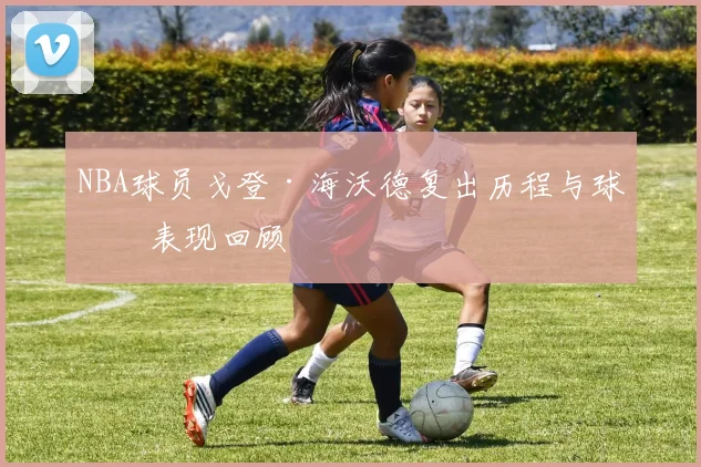 NBA球员戈登·海沃德复出历程与球场表现回顾