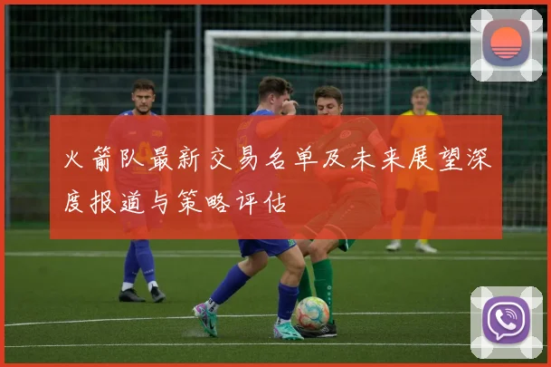 火箭队最新交易名单及未来展望深度报道与策略评估
