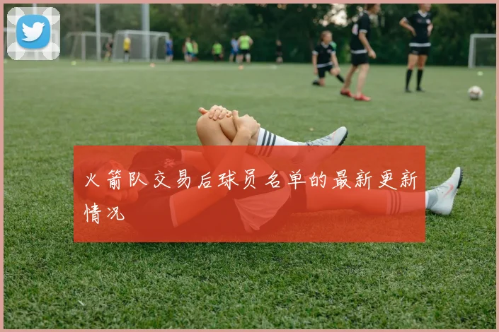 火箭队交易后球员名单的最新更新情况