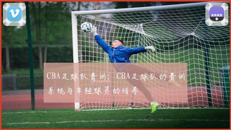 CBA足球队青训：CBA足球队的青训系统与年轻球员的培养